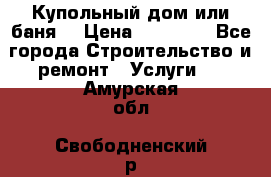 Купольный дом или баня  › Цена ­ 68 000 - Все города Строительство и ремонт » Услуги   . Амурская обл.,Свободненский р-н